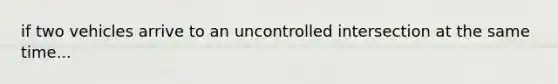 if two vehicles arrive to an uncontrolled intersection at the same time...