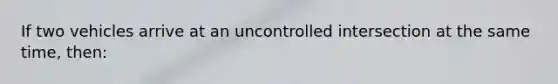 If two vehicles arrive at an uncontrolled intersection at the same time, then: