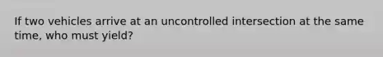 If two vehicles arrive at an uncontrolled intersection at the same time, who must yield?