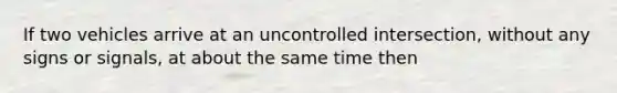 If two vehicles arrive at an uncontrolled intersection, without any signs or signals, at about the same time then