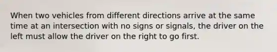 When two vehicles from different directions arrive at the same time at an intersection with no signs or signals, the driver on the left must allow the driver on the right to go first.