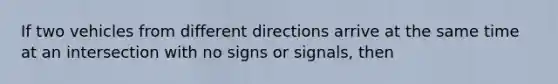 If two vehicles from different directions arrive at the same time at an intersection with no signs or signals, then