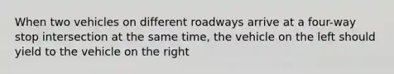 When two vehicles on different roadways arrive at a four-way stop intersection at the same time, the vehicle on the left should yield to the vehicle on the right