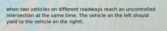 when two vehicles on different roadways reach an uncontrolled intersection at the same time. The vehicle on the left should yield to the vehicle on the rightt.