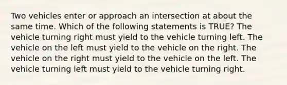 Two vehicles enter or approach an intersection at about the same time. Which of the following statements is TRUE? The vehicle turning right must yield to the vehicle turning left. The vehicle on the left must yield to the vehicle on the right. The vehicle on the right must yield to the vehicle on the left. The vehicle turning left must yield to the vehicle turning right.