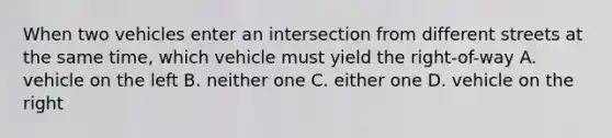 When two vehicles enter an intersection from different streets at the same time, which vehicle must yield the right-of-way A. vehicle on the left B. neither one C. either one D. vehicle on the right