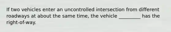 If two vehicles enter an uncontrolled intersection from different roadways at about the same time, the vehicle _________ has the right-of-way.