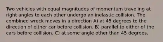 Two vehicles with equal magnitudes of momentum traveling at right angles to each other undergo an inelastic collision. The combined wreck moves in a direction A) at 45 degrees to the direction of either car before collision. B) parallel to either of the cars before collision. C) at some angle other than 45 degrees.