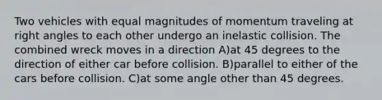 Two vehicles with equal magnitudes of momentum traveling at right angles to each other undergo an inelastic collision. The combined wreck moves in a direction A)at 45 degrees to the direction of either car before collision. B)parallel to either of the cars before collision. C)at some angle other than 45 degrees.