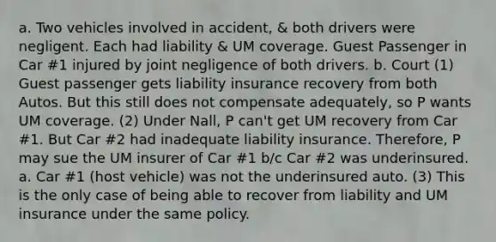 a. Two vehicles involved in accident, & both drivers were negligent. Each had liability & UM coverage. Guest Passenger in Car #1 injured by joint negligence of both drivers. b. Court (1) Guest passenger gets liability insurance recovery from both Autos. But this still does not compensate adequately, so P wants UM coverage. (2) Under Nall, P can't get UM recovery from Car #1. But Car #2 had inadequate liability insurance. Therefore, P may sue the UM insurer of Car #1 b/c Car #2 was underinsured. a. Car #1 (host vehicle) was not the underinsured auto. (3) This is the only case of being able to recover from liability and UM insurance under the same policy.