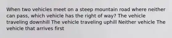 When two vehicles meet on a steep mountain road where neither can pass, which vehicle has the right of way? The vehicle traveling downhill The vehicle traveling uphill Neither vehicle The vehicle that arrives first