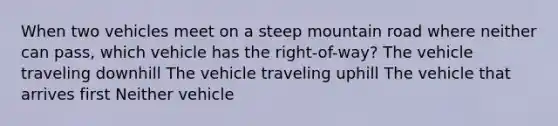 When two vehicles meet on a steep mountain road where neither can pass, which vehicle has the right-of-way? The vehicle traveling downhill The vehicle traveling uphill The vehicle that arrives first Neither vehicle