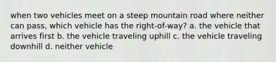 when two vehicles meet on a steep mountain road where neither can pass, which vehicle has the right-of-way? a. the vehicle that arrives first b. the vehicle traveling uphill c. the vehicle traveling downhill d. neither vehicle