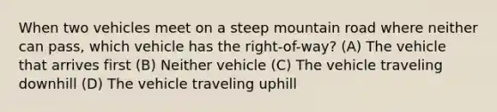 When two vehicles meet on a steep mountain road where neither can pass, which vehicle has the right-of-way? (A) The vehicle that arrives first (B) Neither vehicle (C) The vehicle traveling downhill (D) The vehicle traveling uphill