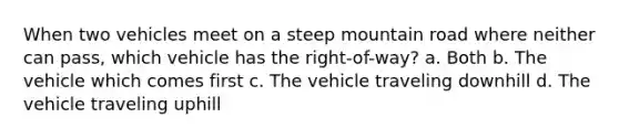 When two vehicles meet on a steep mountain road where neither can pass, which vehicle has the right-of-way? a. Both b. The vehicle which comes first c. The vehicle traveling downhill d. The vehicle traveling uphill