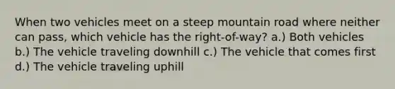 When two vehicles meet on a steep mountain road where neither can pass, which vehicle has the right-of-way? a.) Both vehicles b.) The vehicle traveling downhill c.) The vehicle that comes first d.) The vehicle traveling uphill