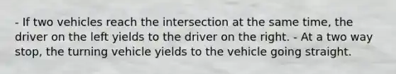 - If two vehicles reach the intersection at the same time, the driver on the left yields to the driver on the right. - At a two way stop, the turning vehicle yields to the vehicle going straight.