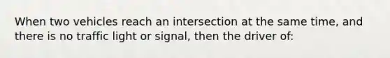 When two vehicles reach an intersection at the same time, and there is no traffic light or signal, then the driver of: