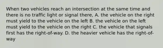 When two vehicles reach an intersection at the same time and there is no traffic light or signal there, A. the vehicle on the right must yield to the vehicle on the left B. the vehicle on the left must yield to the vehicle on the right C. the vehicle that signals first has the right-of-way. D. the heavier vehicle has the right-of-way