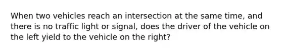 When two vehicles reach an intersection at the same time, and there is no traffic light or signal, does the driver of the vehicle on the left yield to the vehicle on the right?