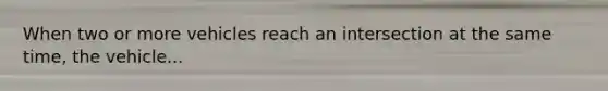When two or more vehicles reach an intersection at the same time, the vehicle...
