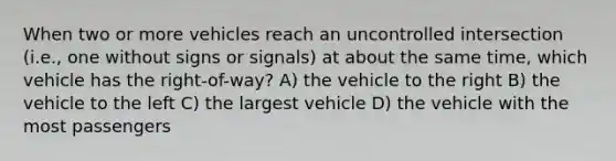 When two or more vehicles reach an uncontrolled intersection (i.e., one without signs or signals) at about the same time, which vehicle has the right-of-way? A) the vehicle to the right B) the vehicle to the left C) the largest vehicle D) the vehicle with the most passengers