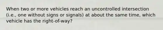 When two or more vehicles reach an uncontrolled intersection (i.e., one without signs or signals) at about the same time, which vehicle has the right-of-way?