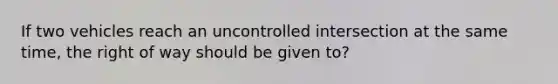 If two vehicles reach an uncontrolled intersection at the same time, the right of way should be given to?