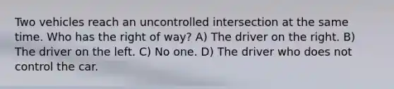 Two vehicles reach an uncontrolled intersection at the same time. Who has the right of way? A) The driver on the right. B) The driver on the left. C) No one. D) The driver who does not control the car.