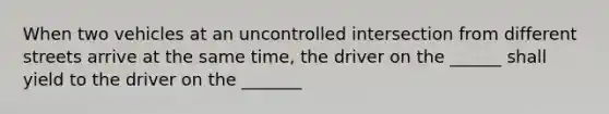 When two vehicles at an uncontrolled intersection from different streets arrive at the same time, the driver on the ______ shall yield to the driver on the _______