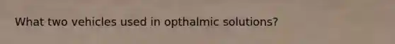 What two vehicles used in opthalmic solutions?