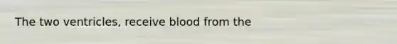 The two ventricles, receive blood from the