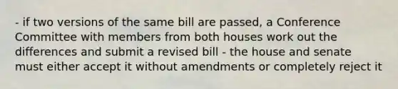 - if two versions of the same bill are passed, a Conference Committee with members from both houses work out the differences and submit a revised bill - the house and senate must either accept it without amendments or completely reject it