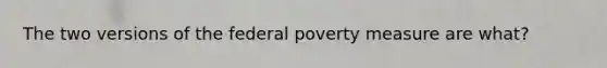 The two versions of the federal poverty measure are what?