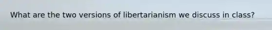 What are the two versions of libertarianism we discuss in class?