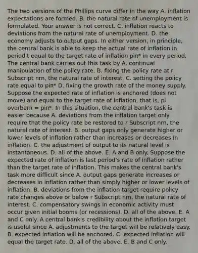 The two versions of the Phillips curve differ in the way A. inflation expectations are formed. B. <a href='https://www.questionai.com/knowledge/khpceknK9n-the-natural' class='anchor-knowledge'>the natural</a> rate of unemployment is formulated. Your answer is not correct. C. inflation reacts to deviations from the natural rate of unemployment. D. the economy adjusts to output gaps. In either​ version, in​ principle, the central bank is able to keep the actual rate of inflation in period t equal to the target rate of inflation piπ​* in every period. The central bank carries out this task by A. continual manipulation of the policy rate. B. fixing the policy rate at r Subscript nrn​, the natural rate of interest. C. setting the policy rate equal to piπ​* D. fixing the growth rate of the money supply. Suppose the expected rate of inflation is anchored​ (does not​ move) and equal to the target rate of​ inflation, that​ is, pi overbarπ ​= piπ​*. In this​ situation, the central​ bank's task is easier because A. deviations from the inflation target only require that the policy rate be restored to r Subscript nrn​, the natural rate of interest. B. output gaps only generate higher or lower levels of inflation rather than increases or decreases in inflation. C. the adjustment of output to its natural level is instantaneous. D. all of the above. E. A and B only. Suppose the expected rate of inflation is last​ period's rate of inflation rather than the target rate of inflation. This makes the central​ bank's task more difficult since A. output gaps generate increases or decreases in inflation rather than simply higher or lower levels of inflation. B. deviations from the inflation target require policy rate changes above or below r Subscript nrn​, the natural rate of interest. C. compensatory swings in <a href='https://www.questionai.com/knowledge/kyy3BFAb0B-economic-activity' class='anchor-knowledge'>economic activity</a> must occur given initial booms​ (or recessions). D. all of the above. E. A and C only. A central​ bank's credibility about the inflation target is useful since A. adjustments to the target will be relatively easy. B. <a href='https://www.questionai.com/knowledge/kx1dV3pnjo-expected-inflation' class='anchor-knowledge'>expected inflation</a> will be anchored. C. expected inflation will equal the target rate. D. all of the above. E. B and C only.