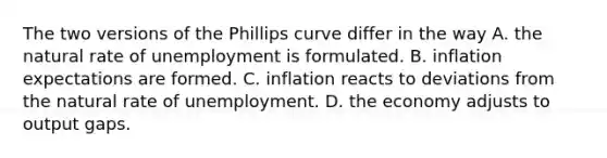 The two versions of the Phillips curve differ in the way A. the natural rate of unemployment is formulated. B. inflation expectations are formed. C. inflation reacts to deviations from the natural rate of unemployment. D. the economy adjusts to output gaps.