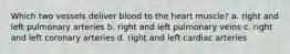 Which two vessels deliver blood to the heart muscle? a. right and left pulmonary arteries b. right and left pulmonary veins c. right and left coronary arteries d. right and left cardiac arteries