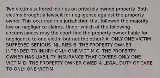 Two victims suffered injuries on privately owned property. Both victims brought a lawsuit for negligence against the property owner. This occurred in a jurisdiction that followed the majority law on negligence claims. Under which of the following circumstances may the court find the property owner liable for negligence to one victim but not the other? A. ONLY ONE VICTIM SUFFERED SERIOUS INJURIES B. THE PROPERTY OWNER INTENDED TO INJURY ONLY ONE VICTIM C. THE PROPERTY OWNER HAS LIABILITY INSURANCE THAT COVERS ONLY ONE VICTIM D. THE PROPERTY OWNER OWED A LEGAL DUTY OF CARE TO ONLY ONE VICTIM