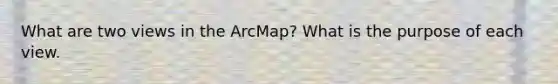 What are two views in the ArcMap? What is the purpose of each view.