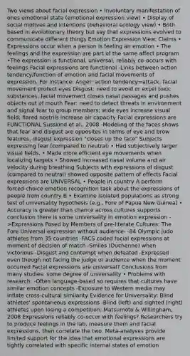 Two views about facial expression • Involuntary manifestation of ones emotional state (emotional expression view) • Display of social motives and intentions (behavioral ecology view) • Both based in evolutionary theory but say that expressions evolved to communicate different things Emotion Expression View: Claims • Expressions occur when a person is feeling an emotion • The feelings and the expression are part of the same affect program •The expression is functional, universal, reliably co-occurs with feelings Facial expressions are functional -Links between action tendency/function of emotion and facial movements of expression. For instance: Anger: action tendency=attack; facial movement protect eyes Disgust: need to avoid or expel toxic substances; facial movement closes nasal passages and pushes objects out of mouth Fear: need to detect threats in environment and signal fear to group members; wide eyes increase visual field; flared nostrils increase air capacity Facial expressions are FUNCTIONAL Susskind et al., 2008 -Modeling of the faces shows that fear and disgust are opposites in terms of eye and brow features, disgust expression "closes up the face" Subjects expressing fear (compared to neutral) • Had subjectively larger visual fields, • Made more efficient eye movements when localizing targets • Showed increased nasal volume and air velocity during breathing Subjects with expressions of disgust (compared to neutral) showed opposite pattern of effects Facial expressions are UNIVERSAL • People in country A perform forced-choice emotion recognition task about the expressions of people from country B • Examine isolated populations as strong test of universality hypothesis (e.g., Fore of Papua New Guinea) • Accuracy is greater than chance across cultures supports conclusion there is some universality in emotion expression ->Expressions Posed by Members of pre-literate Cultures: The Fore Universal expression without audience- -84 Olympic judo athletes from 35 countries -FACS coded facial expressions at moment of decision of match -Smiles (Duchenne) when victorious -Disgust and contempt when defeated -Expressed even though not facing the judge or audience when the moment occurred Facial expressions are universal? Conclusions from many studies: some degree of universality • Problems with research: -Often language-based so requires that cultures have similar emotion concepts -Exposure to Western media may inflate cross-cultural similarity Evidence for Universality: Blind athletes' spontaneous expressions -Blind (left) and sighted (right) athletes upon losing a competition; Matsumoto & Willingham, 2008 Expressions reliably co-occur with feelings? Researchers try to produce feelings in the lab, measure them and facial expressions, then correlate the two. Meta-analyses provide limited support for the idea that emotional expressions are tightly correlated with specific internal states of emotion