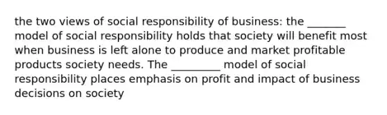 the two views of social responsibility of business: the _______ model of social responsibility holds that society will benefit most when business is left alone to produce and market profitable products society needs. The _________ model of social responsibility places emphasis on profit and impact of business decisions on society