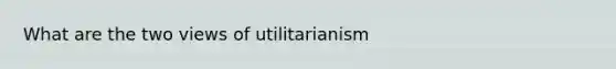 What are the two views of utilitarianism