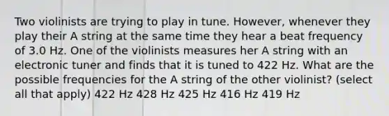 Two violinists are trying to play in tune. However, whenever they play their A string at the same time they hear a beat frequency of 3.0 Hz. One of the violinists measures her A string with an electronic tuner and finds that it is tuned to 422 Hz. What are the possible frequencies for the A string of the other violinist? (select all that apply) 422 Hz 428 Hz 425 Hz 416 Hz 419 Hz