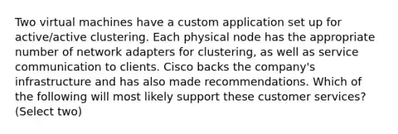 Two virtual machines have a custom application set up for active/active clustering. Each physical node has the appropriate number of network adapters for clustering, as well as service communication to clients. Cisco backs the company's infrastructure and has also made recommendations. Which of the following will most likely support these customer services? (Select two)