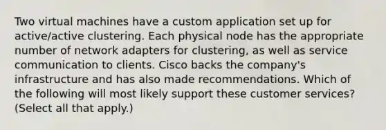 Two virtual machines have a custom application set up for active/active clustering. Each physical node has the appropriate number of network adapters for clustering, as well as service communication to clients. Cisco backs the company's infrastructure and has also made recommendations. Which of the following will most likely support these customer services? (Select all that apply.)