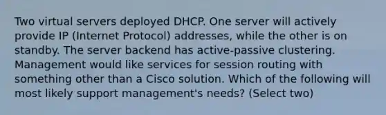 Two virtual servers deployed DHCP. One server will actively provide IP (Internet Protocol) addresses, while the other is on standby. The server backend has active-passive clustering. Management would like services for session routing with something other than a Cisco solution. Which of the following will most likely support management's needs? (Select two)