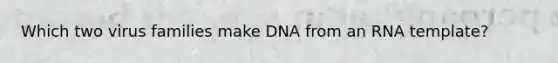 Which two virus families make DNA from an RNA template?