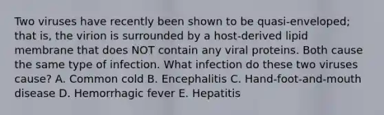 Two viruses have recently been shown to be quasi-enveloped; that is, the virion is surrounded by a host-derived lipid membrane that does NOT contain any viral proteins. Both cause the same type of infection. What infection do these two viruses cause? A. Common cold B. Encephalitis C. Hand-foot-and-mouth disease D. Hemorrhagic fever E. Hepatitis