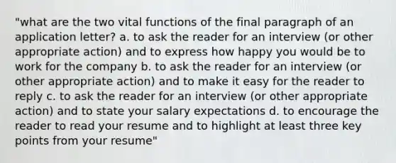 "what are the two vital functions of the final paragraph of an application letter? a. to ask the reader for an interview (or other appropriate action) and to express how happy you would be to work for the company b. to ask the reader for an interview (or other appropriate action) and to make it easy for the reader to reply c. to ask the reader for an interview (or other appropriate action) and to state your salary expectations d. to encourage the reader to read your resume and to highlight at least three key points from your resume"